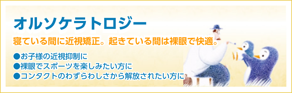 オルソケラトロジー 寝ている間に近視矯正。起きている間は裸眼で快適。お子様の近視抑制に。裸眼でスポーツを楽しみたい方に。コンタクトのわずらわしさから開放されたい方に